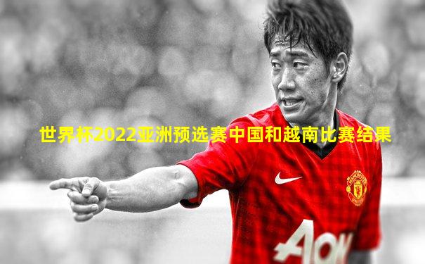 世界杯2022亚洲预选赛中国和越南比赛结果