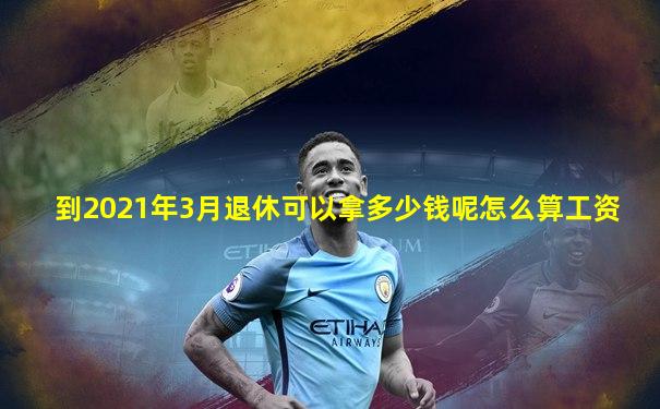 到2021年3月退休可以拿多少钱呢怎么算工资