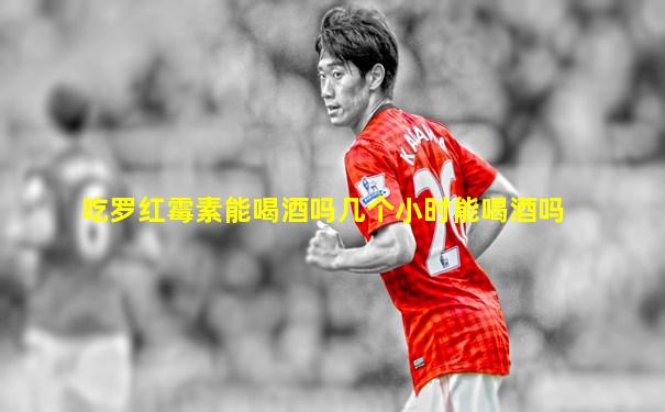 吃罗红霉素能喝酒吗几个小时能喝酒吗