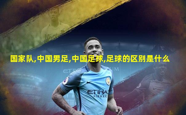 国家队,中国男足,中国足球,足球的区别是什么