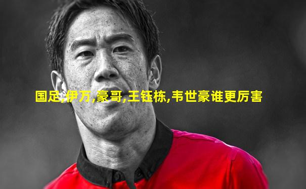 国足,伊万,豪哥,王钰栋,韦世豪谁更厉害