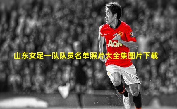 山东女足一队队员名单照片大全集图片下载