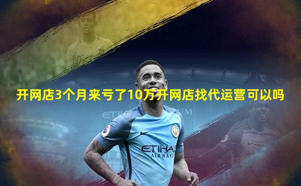 开网店3个月来亏了10万开网店找代运营可以吗