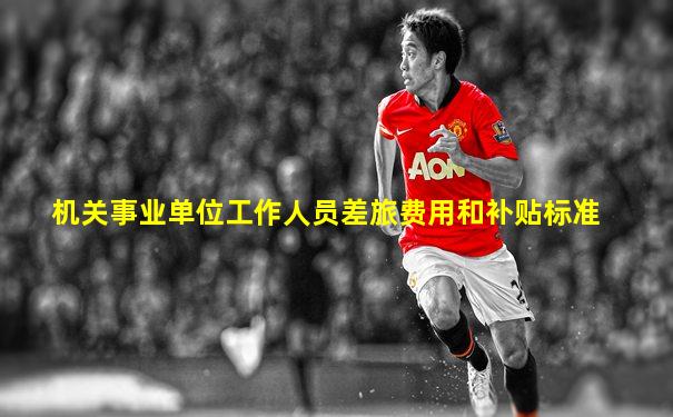 机关事业单位工作人员差旅费用和补贴标准