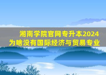 湘南学院官网专升本2024为啥没有国际经济与贸易专业