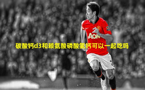 碳酸钙d3和赖氨酸磷酸氢钙可以一起吃吗